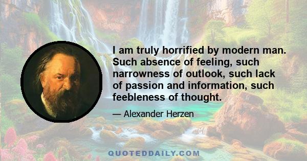 I am truly horrified by modern man. Such absence of feeling, such narrowness of outlook, such lack of passion and information, such feebleness of thought.