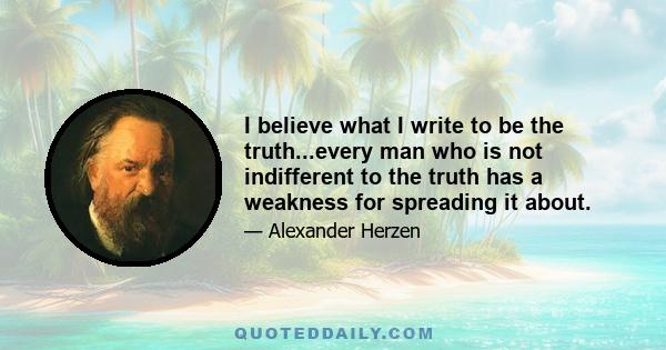 I believe what I write to be the truth...every man who is not indifferent to the truth has a weakness for spreading it about.