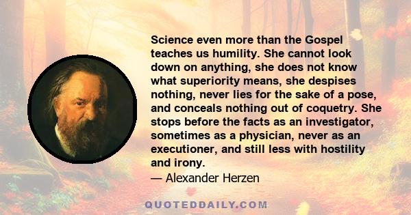 Science even more than the Gospel teaches us humility. She cannot look down on anything, she does not know what superiority means, she despises nothing, never lies for the sake of a pose, and conceals nothing out of