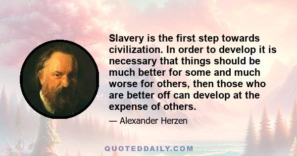 Slavery is the first step towards civilization. In order to develop it is necessary that things should be much better for some and much worse for others, then those who are better off can develop at the expense of