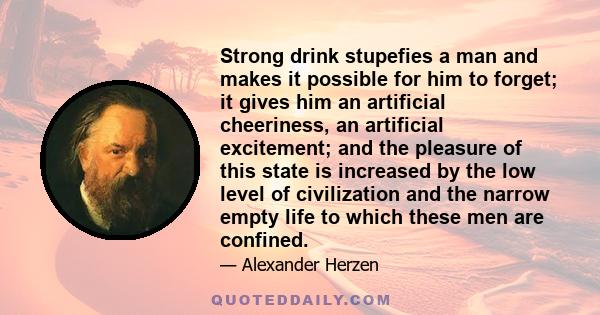 Strong drink stupefies a man and makes it possible for him to forget; it gives him an artificial cheeriness, an artificial excitement; and the pleasure of this state is increased by the low level of civilization and the 