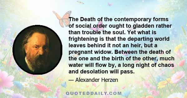 The Death of the contemporary forms of social order ought to gladden rather than trouble the soul. Yet what is frightening is that the departing world leaves behind it not an heir, but a pregnant widow. Between the