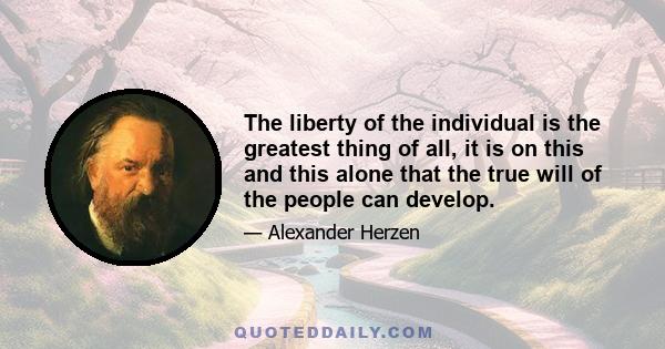 The liberty of the individual is the greatest thing of all, it is on this and this alone that the true will of the people can develop.