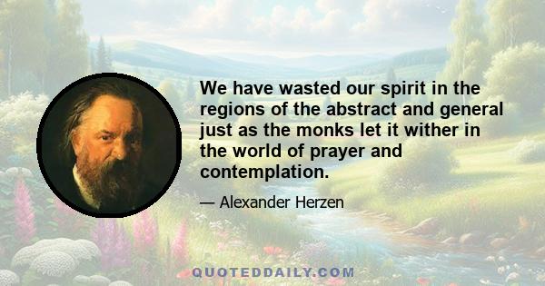 We have wasted our spirit in the regions of the abstract and general just as the monks let it wither in the world of prayer and contemplation.