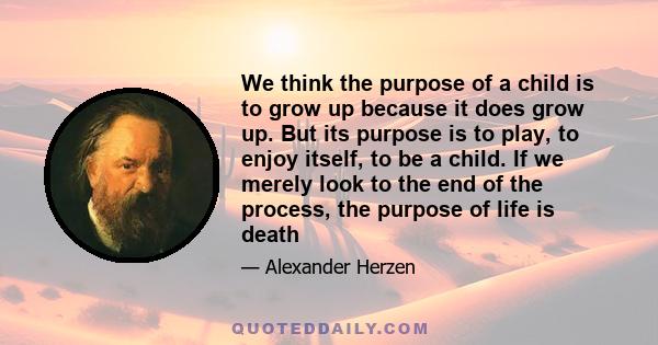 We think the purpose of a child is to grow up because it does grow up. But its purpose is to play, to enjoy itself, to be a child. If we merely look to the end of the process, the purpose of life is death