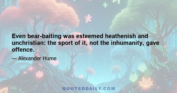 Even bear-baiting was esteemed heathenish and unchristian: the sport of it, not the inhumanity, gave offence.