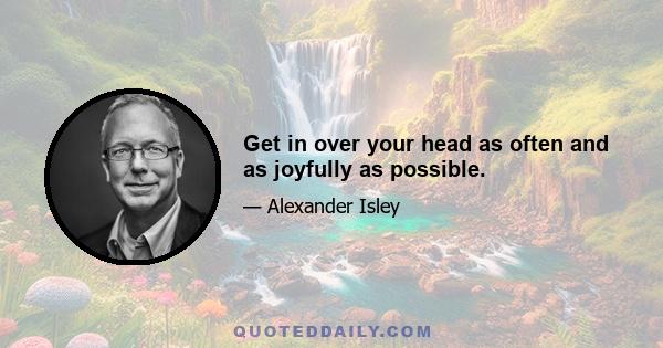 Get in over your head as often and as joyfully as possible.