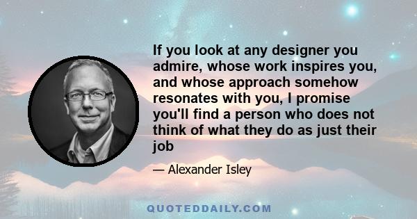 If you look at any designer you admire, whose work inspires you, and whose approach somehow resonates with you, I promise you'll find a person who does not think of what they do as just their job