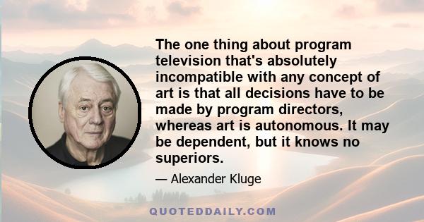 The one thing about program television that's absolutely incompatible with any concept of art is that all decisions have to be made by program directors, whereas art is autonomous. It may be dependent, but it knows no