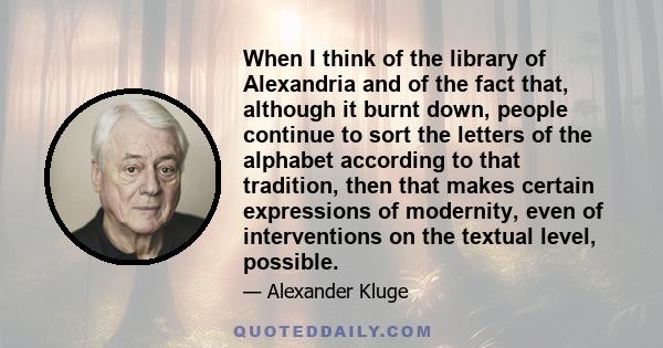 When I think of the library of Alexandria and of the fact that, although it burnt down, people continue to sort the letters of the alphabet according to that tradition, then that makes certain expressions of modernity,