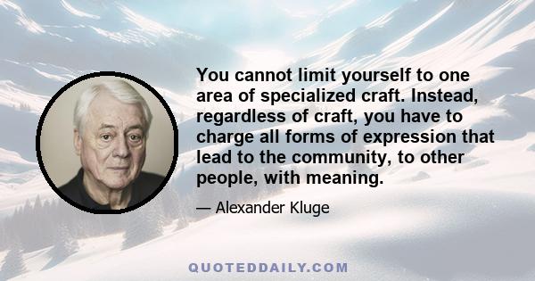 You cannot limit yourself to one area of specialized craft. Instead, regardless of craft, you have to charge all forms of expression that lead to the community, to other people, with meaning.