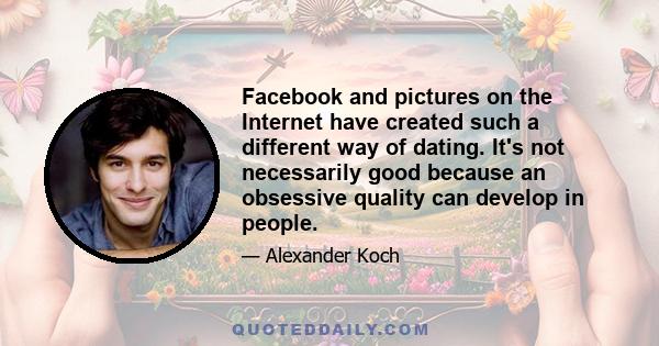 Facebook and pictures on the Internet have created such a different way of dating. It's not necessarily good because an obsessive quality can develop in people.