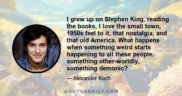 I grew up on Stephen King, reading the books. I love the small town, 1950s feel to it, that nostalgia, and that old America. What happens when something weird starts happening to all these people, something