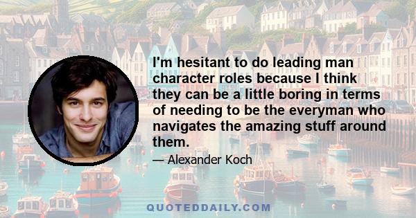 I'm hesitant to do leading man character roles because I think they can be a little boring in terms of needing to be the everyman who navigates the amazing stuff around them.