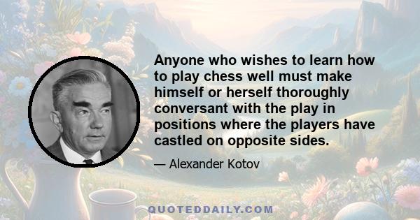 Anyone who wishes to learn how to play chess well must make himself or herself thoroughly conversant with the play in positions where the players have castled on opposite sides.