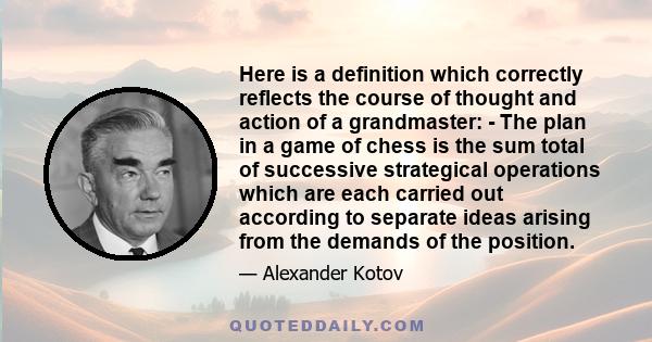 Here is a definition which correctly reflects the course of thought and action of a grandmaster: - The plan in a game of chess is the sum total of successive strategical operations which are each carried out according