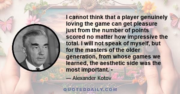 I cannot think that a player genuinely loving the game can get pleasure just from the number of points scored no matter how impressive the total. I will not speak of myself, but for the masters of the older generation,