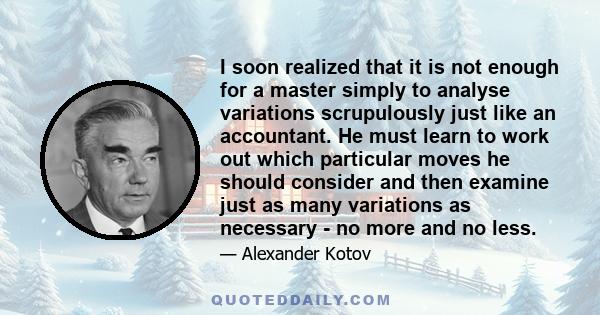 I soon realized that it is not enough for a master simply to analyse variations scrupulously just like an accountant. He must learn to work out which particular moves he should consider and then examine just as many