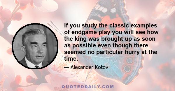 If you study the classic examples of endgame play you will see how the king was brought up as soon as possible even though there seemed no particular hurry at the time.