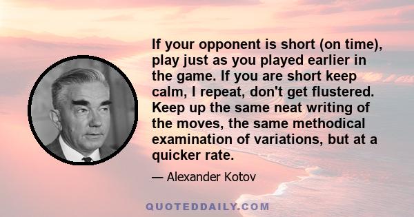 If your opponent is short (on time), play just as you played earlier in the game. If you are short keep calm, I repeat, don't get flustered. Keep up the same neat writing of the moves, the same methodical examination of 