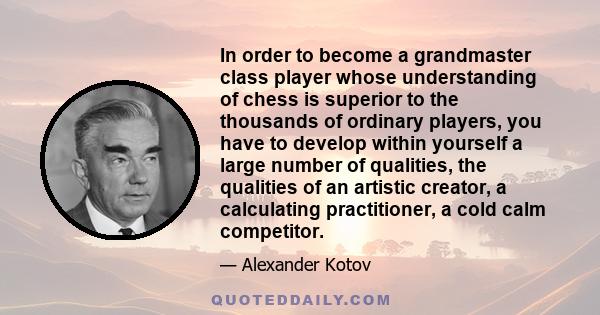 In order to become a grandmaster class player whose understanding of chess is superior to the thousands of ordinary players, you have to develop within yourself a large number of qualities, the qualities of an artistic