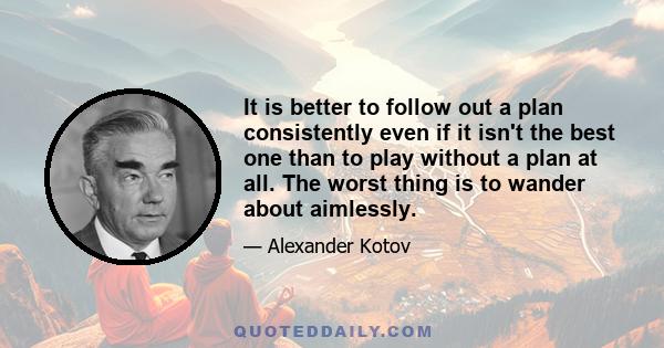 It is better to follow out a plan consistently even if it isn't the best one than to play without a plan at all. The worst thing is to wander about aimlessly.