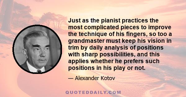 Just as the pianist practices the most complicated pieces to improve the technique of his fingers, so too a grandmaster must keep his vision in trim by daily analysis of positions with sharp possibilities, and this