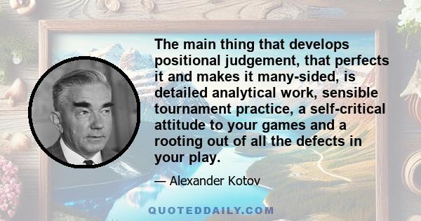 The main thing that develops positional judgement, that perfects it and makes it many-sided, is detailed analytical work, sensible tournament practice, a self-critical attitude to your games and a rooting out of all the 