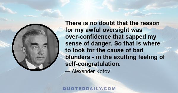 There is no doubt that the reason for my awful oversight was over-confidence that sapped my sense of danger. So that is where to look for the cause of bad blunders - in the exulting feeling of self-congratulation.