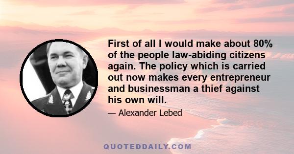 First of all I would make about 80% of the people law-abiding citizens again. The policy which is carried out now makes every entrepreneur and businessman a thief against his own will.