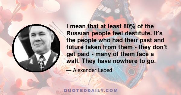 I mean that at least 80% of the Russian people feel destitute. It's the people who had their past and future taken from them - they don't get paid - many of them face a wall. They have nowhere to go.