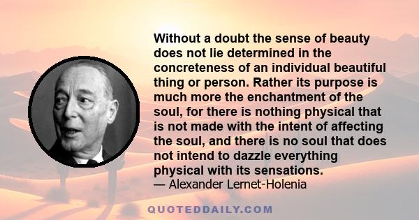 Without a doubt the sense of beauty does not lie determined in the concreteness of an individual beautiful thing or person. Rather its purpose is much more the enchantment of the soul, for there is nothing physical that 