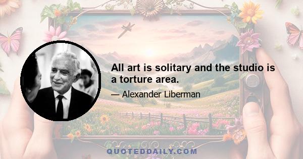 All art is solitary and the studio is a torture area.