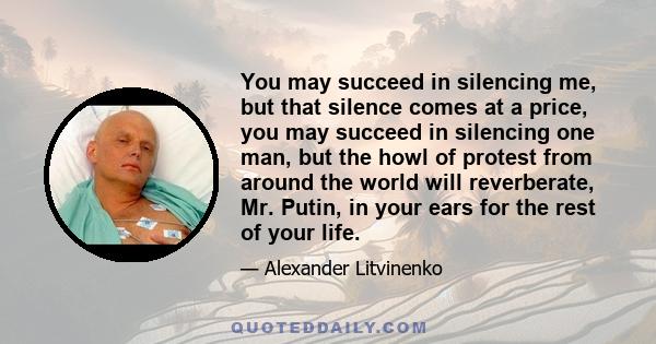 You may succeed in silencing me, but that silence comes at a price, you may succeed in silencing one man, but the howl of protest from around the world will reverberate, Mr. Putin, in your ears for the rest of your life.