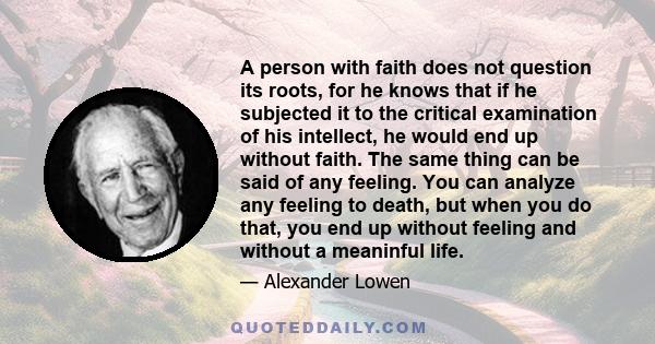 A person with faith does not question its roots, for he knows that if he subjected it to the critical examination of his intellect, he would end up without faith. The same thing can be said of any feeling. You can