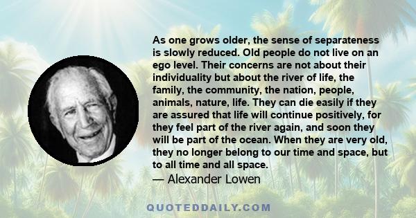 As one grows older, the sense of separateness is slowly reduced. Old people do not live on an ego level. Their concerns are not about their individuality but about the river of life, the family, the community, the