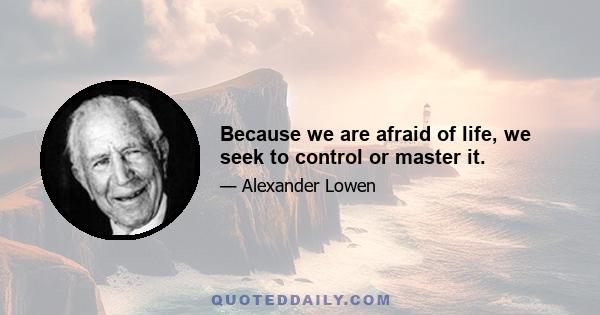 Because we are afraid of life, we seek to control or master it.