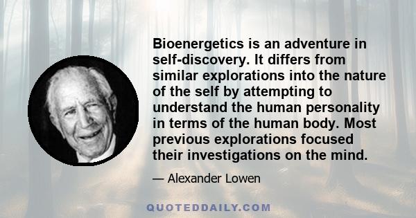 Bioenergetics is an adventure in self-discovery. It differs from similar explorations into the nature of the self by attempting to understand the human personality in terms of the human body. Most previous explorations