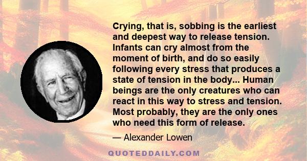 Crying, that is, sobbing is the earliest and deepest way to release tension. Infants can cry almost from the moment of birth, and do so easily following every stress that produces a state of tension in the body... Human 