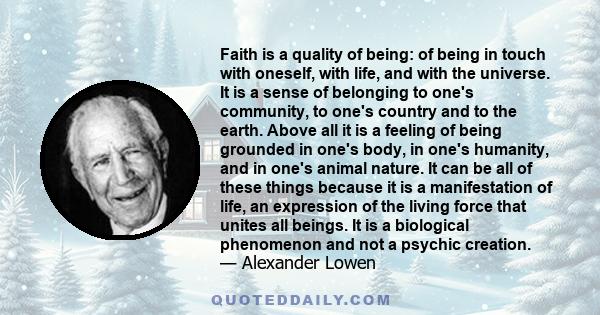 Faith is a quality of being: of being in touch with oneself, with life, and with the universe. It is a sense of belonging to one's community, to one's country and to the earth. Above all it is a feeling of being