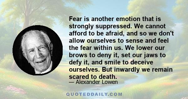 Fear is another emotion that is strongly suppressed. We cannot afford to be afraid, and so we don't allow ourselves to sense and feel the fear within us. We lower our brows to deny it, set our jaws to defy it, and smile 