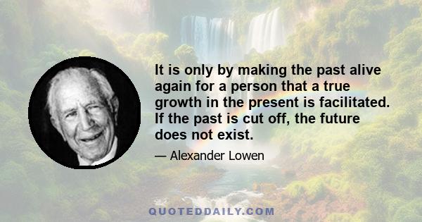 It is only by making the past alive again for a person that a true growth in the present is facilitated. If the past is cut off, the future does not exist.