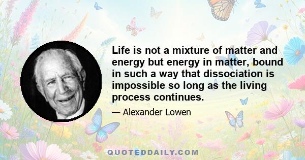 Life is not a mixture of matter and energy but energy in matter, bound in such a way that dissociation is impossible so long as the living process continues.