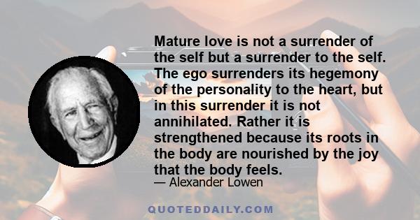 Mature love is not a surrender of the self but a surrender to the self. The ego surrenders its hegemony of the personality to the heart, but in this surrender it is not annihilated. Rather it is strengthened because its 