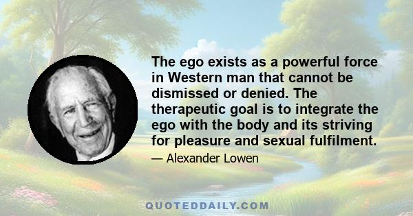 The ego exists as a powerful force in Western man that cannot be dismissed or denied. The therapeutic goal is to integrate the ego with the body and its striving for pleasure and sexual fulfilment.