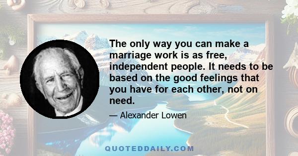 The only way you can make a marriage work is as free, independent people. It needs to be based on the good feelings that you have for each other, not on need.