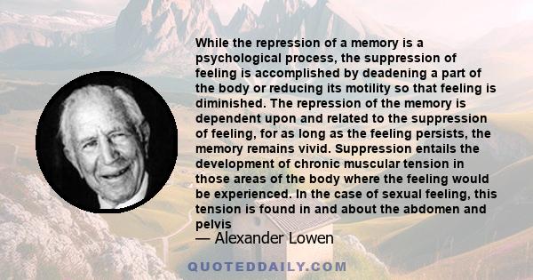 While the repression of a memory is a psychological process, the suppression of feeling is accomplished by deadening a part of the body or reducing its motility so that feeling is diminished. The repression of the