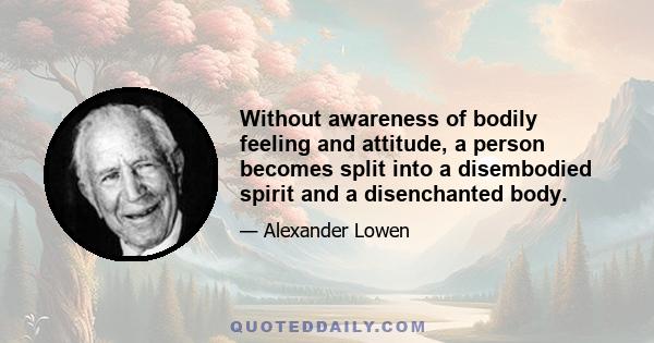 Without awareness of bodily feeling and attitude, a person becomes split into a disembodied spirit and a disenchanted body.