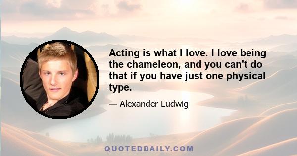 Acting is what I love. I love being the chameleon, and you can't do that if you have just one physical type.