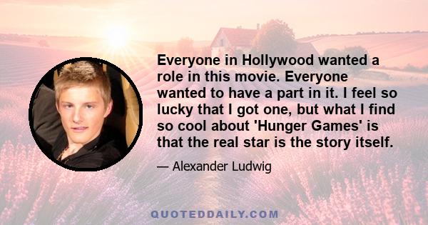 Everyone in Hollywood wanted a role in this movie. Everyone wanted to have a part in it. I feel so lucky that I got one, but what I find so cool about 'Hunger Games' is that the real star is the story itself.